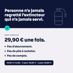 Personne n'a jamais regretté l'extincteur qui n'a jamais servi : 29,90 € une fois, pas d'abonnement, pas de pile à racheter, pas de compte. 29,90 € l'unité, 2 pour 49,90 €, 3 pour 59,80 €.